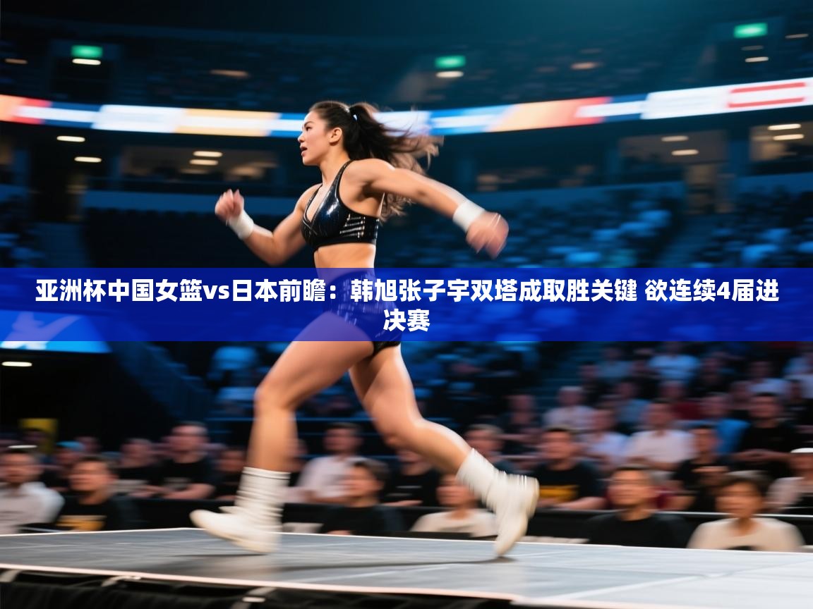 亚洲杯中国女篮vs日本前瞻：韩旭张子宇双塔成取胜关键 欲连续4届进决赛