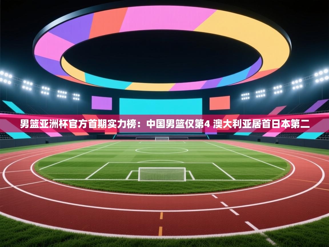 男篮亚洲杯官方首期实力榜：中国男篮仅第4 澳大利亚居首日本第二